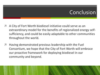 Conclusion

 A City of Fort Worth biodiesel initiative could serve as an
   extraordinary model for the benefits of regionalized energy self-
   sufficiency, and could be easily adaptable to other communities
   throughout the world.

 Having demonstrated previous leadership with the Fuel
   Consortium, we hope that the City of Fort Worth will embrace
   our proactive framework for deploying biodiesel in our
   community and beyond.
 