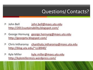 Questions/ Contacts?

 John Bell          john.bell@mavs.uta.edu
   http://2011sustainability.blogspot.com/

 George Hornung george.hornung@mavs.uta.edu
   http://georgetx.blogspot.com/

 Chris Intharansy chanthala.intharansy@mavs.uta.edu
   http://blog.uta.edu/~cci8940/

 Kyle Miller        kyle.miller@mavs.uta.edu
   http://kylemillermsis.wordpress.com/
 