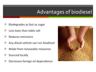 Advantages of biodiesel

 Biodegrades as fast as sugar

 Less toxic than table salt

 Reduces emissions

 Any diesel vehicle can run biodiesel

 Made from renewable resources

 Sourced locally

 Decreases foreign oil dependence
 