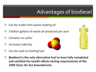 Advantages of biodiesel

 Can be made from waste cooking oil

 3 billion gallons of waste oil produced per year

 Contains no sulfur

 Increases lubricity

 Can be used as heating fuel

 Biodiesel is the only alternative fuel to have fully completed
   and satisfied the health effects testing requirements of the
   1990 Clean Air Act Amendments.
 