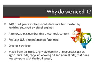 Why do we need it?

 94% of all goods in the United States are transported by
   vehicles powered by diesel engines
 A renewable, clean-burning diesel replacement

 Reduces U.S. dependence on foreign oil

 Creates new jobs

 Made from an increasingly diverse mix of resources such as
   agricultural oils, recycled cooking oil and animal fats, that does
   not compete with the food supply
 