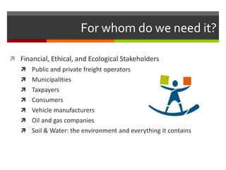 For whom do we need it?

 Financial, Ethical, and Ecological Stakeholders
    Public and private freight operators
    Municipalities
    Taxpayers
    Consumers
    Vehicle manufacturers
    Oil and gas companies
    Soil & Water: the environment and everything it contains
 