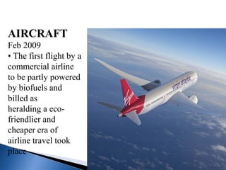 AIRCRAFT
Feb 2009
• The first flight by a
commercial airline
to be partly powered
by biofuels and
billed as
heralding a eco-
friendlier and
cheaper era of
airline travel took
place
 