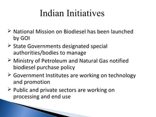 Indian Initiatives
 National Mission on Biodiesel has been launched
by GOI
 State Governments designated special
authorities/bodies to manage
 Ministry of Petroleum and Natural Gas notified
biodiesel purchase policy
 Government Institutes are working on technology
and promotion
 Public and private sectors are working on
processing and end use
 