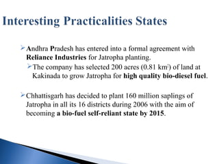 Andhra Pradesh has entered into a formal agreement with
Reliance Industries for Jatropha planting.
The company has selected 200 acres (0.81 km2
) of land at
Kakinada to grow Jatropha for high quality bio-diesel fuel.
Chhattisgarh has decided to plant 160 million saplings of
Jatropha in all its 16 districts during 2006 with the aim of
becoming a bio-fuel self-reliant state by 2015.
 