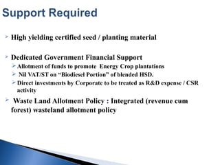  High yielding certified seed / planting material
 Dedicated Government Financial Support
Allotment of funds to promote Energy Crop plantations
 Nil VAT/ST on “Biodiesel Portion” of blended HSD.
Direct investments by Corporate to be treated as R&D expense / CSR
activity
 Waste Land Allotment Policy : Integrated (revenue cum
forest) wasteland allotment policy
 