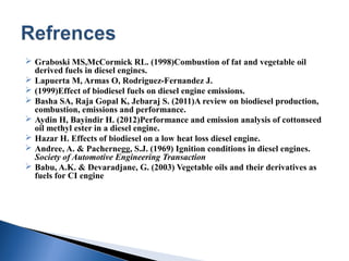  Graboski MS,McCormick RL. (1998)Combustion of fat and vegetable oil
derived fuels in diesel engines.
 Lapuerta M, Armas O, Rodriguez-Fernandez J.
 (1999)Effect of biodiesel fuels on diesel engine emissions.
 Basha SA, Raja Gopal K, Jebaraj S. (2011)A review on biodiesel production,
combustion, emissions and performance.
 Aydin H, Bayindir H. (2012)Performance and emission analysis of cottonseed
oil methyl ester in a diesel engine.
 Hazar H. Effects of biodiesel on a low heat loss diesel engine.
 Andree, A. & Pachernegg, S.J. (1969) Ignition conditions in diesel engines.
Society of Automotive Engineering Transaction
 Babu, A.K. & Devaradjane, G. (2003) Vegetable oils and their derivatives as
fuels for CI engine
 