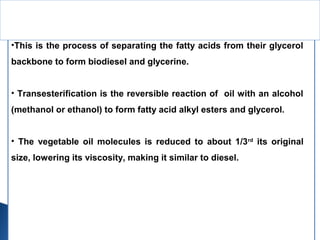 •This is the process of separating the fatty acids from their glycerol
backbone to form biodiesel and glycerine.
• Transesterification is the reversible reaction of oil with an alcohol
(methanol or ethanol) to form fatty acid alkyl esters and glycerol.
• The vegetable oil molecules is reduced to about 1/3rd
its original
size, lowering its viscosity, making it similar to diesel.
Transesterification
 