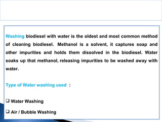 Washing biodiesel with water is the oldest and most common method
of cleaning biodiesel. Methanol is a solvent, it captures soap and
other impurities and holds them dissolved in the biodiesel. Water
soaks up that methanol, releasing impurities to be washed away with
water.
Type of Water washing used :
 Water Washing
 Air / Bubble Washing
Washing and Drying
 