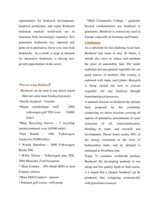 opportunities for feedstock development,
biodiesel production, and expor Biodiesel
feedstock markets world-wide are in
transition from increasingly expensive first
generation feedstocks soy, rapeseed and
palm oil to alternative, lower cost, non-food
feedstocks. As a result, a surge in demand
for alternative feedstocks is driving new
growth opportunities in the sector.
Who are using Biodiesel?
Biodiesel can be used in any diesel engine
. Here are some maui biodiesel pioneers
*Pacific biodiesel – 6 trucks
*Shaun stenshol/pam wolf – 2000
volkswagen golf TDI (over 70,000
miles)
*Maui Recycling Service – 5 recycling
trucks(combined, over 165000 miles)
*Paul Brandt – 1981 Volkswagon
truck(over 50,000 miles)
* Woody Harrelson – 2000 Volkswagon
Beetle TDI
* Willie Nelson – Volkswagon jetta TDI,
2004 Mercedes, Ford Excursion
* Maui Country – 20% blend (B20) in most
Country vehicles
*Maui EKO Compost – tractors
* Pukalani golf course –well pump
*Maui Community College – generator
Several condominiums use biodiesel in
generators. Biodiesel is extensively used in
Europe, especially in Germany and France.
Conclusion-
As a substitute for fast depleting fossil fuel.
Biodiesel had come to stay. In future, it
should also serve to reduce and maintain
the price of automobile fuel. The under
exploited and unexploited vegetable oils are
good sources of biofuels. Our country is
endowed with many such plants. Research
is being carried out now to convert
vegetable oils into biodiesel through
biotechnological processes.
A national mission on biodiesel has already
been proposed by the committee
comprising six micro missions covering all
aspects of plantation, procurement of seed,
extraction of oil, transesterification,
blending & trade, and research and
development. Diesel forms nearly 40% of
the energy consumed in the form of
hydrocarbon fuels, and its demand is
estimated at 40 million tons.
Today 21 countries worldwide produce
Biodiesel. By developing methods to use
cheap and low quality lipids as feed stocks,
it is hoped that a cheaper biodiesel can be
produced, thus competing economically
with petroleum resources
By gomzzy at 12:33 pm, Oct 15, 2016
 
