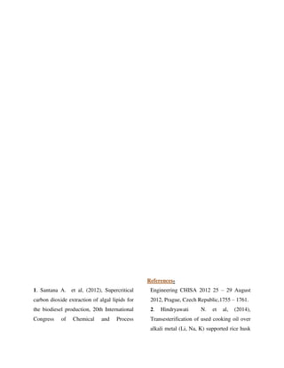 References-
1. Santana A. et al, (2012), Supercritical
carbon dioxide extraction of algal lipids for
the biodiesel production, 20th International
Congress of Chemical and Process
Engineering CHISA 2012 25 – 29 August
2012, Prague, Czech Republic,1755 – 1761.
2. Hindryawati N. et al, (2014),
Transesterification of used cooking oil over
alkali metal (Li, Na, K) supported rice husk
 