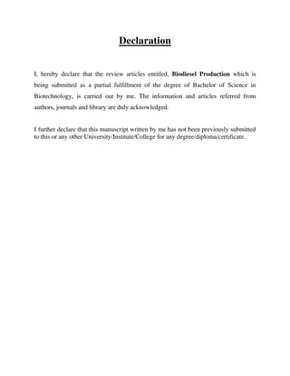 Declaration
I, hereby declare that the review articles entitled, Biodiesel Production which is
being submitted as a partial fulfillment of the degree of Bachelor of Science in
Biotechnology, is carried out by me. The information and articles referred from
authors, journals and library are duly acknowledged.
I further declare that this manuscript written by me has not been previously submitted
to this or any other University/Institute/College for any degree/diploma/certificate.
By gomzzy at 12:30 pm, Oct 15, 2016
 