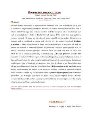 Biodiesel production
Gautam parmar, Shweta Bhatt*
Dept. of Biotechnology, Shree M & N Virani Science College, Rajkot, Gujarat-360005
gparmar183@gmail.com
Abstract
The term biofuel is used here to mean any liquid fuel made from Plant material that can be used
as a substitute for petroleum-derived fuel. Biofuels can include relatively familiar ones, such as
ethanol made from sugar cane or diesel-like fuel made from soybean oil, to less familiar fuels
such as dimethyl ether (DME) or Fischer-Tropsch liquids (FTL) made from Lignocellulosic
biomass. Around 150 years ago the idea of using vegetable oil to produce bio-diesel was
invented and is considered as simple and effective way to produce bio-diesel. Biodiesel
production – Biodiesel production is based on trans-esterification of vegetable oils and fats
through the addition of methanol (or other alcohols) and a catalyst, giving glycerol as a co-
product. Feedstock includes rapeseeds, sunflower seeds, soy seeds and palm oil seeds from
which the oil is extracted chemically or mechanically. Advanced processes include there
placement of methanol of fossil origin, by bioethanol to produce fatty acid ethyl ester instead of
fatty acid methyl ether (the latter being the traditional biodiesel). In order to expand the relatively
small resource base of biodiesel, new processes have been developed to use Recycled cooking
oils and animal fats though these are limited in volume. Hydrogenation of oils and fats is a new
process that is entering the market. It can produce a biodiesel that can be blended with fossil
diesel up to50% without any engine modifications. Synthetic biofuel production via biomass
gasification and Catalytic conversion to liquid using Fischer-Tropsch process (biomass
conversion to liquids BTL) offers a variety of potential biofuel production processes that may be
suited to current and future engine technologies.
Keywords- DME (dimethyl ether, BTL (biomass conversion to liquids), Hydrogenation, FTL (Fischer-Tropsch
liquids), Catalytic.
What is Biodiesel?
Biodiesel is simply a liquid fuel derived
By gomzzy at 12:31 pm, Oct 15, 2016
 