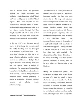 time of Diesel’s death, the petroleum
industry was rapidly developing and
producing a cheap by-product called "diesel
fuel" that would power a modified "diesel
engine". Thus, clean vegetable oil was
forgotten as a renewable source of power.
Modern diesels are now designed to run on a
less viscous (easier flowing) fuel than
straight vegetable oil, but, in times of fuel
shortages, cars and trucks were successfully
run on preheated peanut oil and animal fat.
In the mid 1970’s, fuel shortages spurred
interest in diversifying fuel resources, and
thus biodiesel as fatty esters was developed
as an alternative to petroleum diesel. Later,
in the 1990’s, interest was rising due to the
large pollution reduction benefits coming
from the use of biodiesel. Today's diesel
engines require a clean-burning, stable fuel
that will operate under a variety of
conditions. The resurgence of biodiesel has
been affected by legislation and regulations
in all countries. Many of the regulation and
mandates center around promoting a
country’s agricultural economy, national
security, and reducing climate
pollution/change.
Making Biodiesel: Transesterification
Transesterification of natural glycerides with
methanol to methylesters is a technically
important reaction that has been used
extensively in the soap and detergent
manufacturing industry worldwide for many
years. Almost all biodiesel is produced in a
similar chemical process using base
catalyzed transesterification as it is the most
economical process, requiring only low
temperatures and pressures while producing
a 98% conversion yield. The
transesterification process is the reaction of
a triglyceride (fat/oil) with an alcohol to
form esters and glycerol. A triglyceride has
a glycerin molecule as its base with three
long chain fatty acids attached. The
characteristics of the fat are determined by
the nature of the fatty acids attached to the
glycerin. The nature of the fatty acids can,
in turn, affect the characteristics of the
biodiesel.
During the esterification process, the
triglyceride is reacted with alcohol in the
presence of a catalyst, usually a strong
alkaline like sodium hydroxide. The alcohol
reacts with the fatty acids to form the mono-
alkyl ester, or biodiesel, and crude glycerol.
In most production, methanol or ethanol is
the alcohol used (methanol produces methyl
esters, ethanol produces ethyl esters) and is
By gomzzy at 12:32 pm, Oct 15, 2016
 