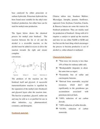 base catalyzed by either potassium or
sodium hydroxide. Potassium hydroxide has
been found more suitable for the ethyl ester
biodiesel production, but either base can be
used for methyl ester production.
The figure below shows the chemical
process for methyl ester biodiesel. The
reaction between the fat or oil and the
alcohol is a reversible reaction, so the
alcohol must be added in excess to drive the
reaction towards the right and ensure
complete
conversion.
The products of the reaction are the
biodiesel itself and glycerol. A successful
transesterification reaction is signified by
the separation of the methyl ester (biodiesel)
and glycerol layers after the reaction time.
The heavier co-product, glycerol, settles out
and may be sold as is or purified for use in
other industries, e.g. pharmaceutical,
cosmetics, and detergents.
Feedstock material-
Chinese tallow tree, Seashore Mallow,
Microalgae, Jatropha, peanuts, Sunflower,
rapeseed, Corn, Soybean, Camelina, Canola,
& Brassica Juncea are some the sources for
biodiesel production. They are mainly used
for production of biodiesel. Along with oil it
requires a catalyst to speed up the reaction
and here we use either NaOH or KOH and
last but not the least thing which encourages
the process to become productive is use of
alcohol i.e. either ethanol or methanol.
Characteristic feature-
 *Non toxic (its toxicity is less than
10% of than for ordinary table salt).
 *Biodegradable (degrades in about
the same time as sugar).
 *Essentially free of sulfur and
carcinogenic benzene.
 *Derived from renewable, recycled
resources, which don’t add
significantly to the greenhouse gas
accumulation associated with
petroleum derived fuels.
 *100% reduction of net carbon
dioxide.
 *100% reduction of sulfur dioxide.
 *10-50% reduction of carbon
monoxide.
By gomzzy at 12:32 pm, Oct 15, 2016
 