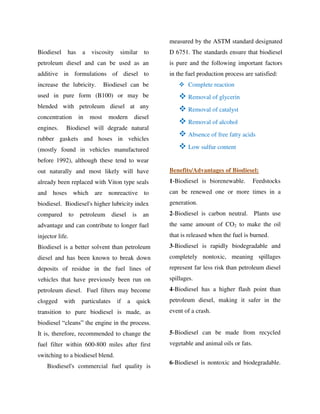Biodiesel has a viscosity similar to
petroleum diesel and can be used as an
additive in formulations of diesel to
increase the lubricity. Biodiesel can be
used in pure form (B100) or may be
blended with petroleum diesel at any
concentration in most modern diesel
engines. Biodiesel will degrade natural
rubber gaskets and hoses in vehicles
(mostly found in vehicles manufactured
before 1992), although these tend to wear
out naturally and most likely will have
already been replaced with Viton type seals
and hoses which are nonreactive to
biodiesel. Biodiesel's higher lubricity index
compared to petroleum diesel is an
advantage and can contribute to longer fuel
injector life.
Biodiesel is a better solvent than petroleum
diesel and has been known to break down
deposits of residue in the fuel lines of
vehicles that have previously been run on
petroleum diesel. Fuel filters may become
clogged with particulates if a quick
transition to pure biodiesel is made, as
biodiesel “cleans” the engine in the process.
It is, therefore, recommended to change the
fuel filter within 600-800 miles after first
switching to a biodiesel blend.
Biodiesel's commercial fuel quality is
measured by the ASTM standard designated
D 6751. The standards ensure that biodiesel
is pure and the following important factors
in the fuel production process are satisfied:
 Complete reaction
 Removal of glycerin
 Removal of catalyst
 Removal of alcohol
 Absence of free fatty acids
 Low sulfur content
Benefits/Advantages of Biodiesel:
1-Biodiesel is biorenewable. Feedstocks
can be renewed one or more times in a
generation.
2-Biodiesel is carbon neutral. Plants use
the same amount of CO2 to make the oil
that is released when the fuel is burned.
3-Biodiesel is rapidly biodegradable and
completely nontoxic, meaning spillages
represent far less risk than petroleum diesel
spillages.
4-Biodiesel has a higher flash point than
petroleum diesel, making it safer in the
event of a crash.
5-Biodiesel can be made from recycled
vegetable and animal oils or fats.
6-Biodiesel is nontoxic and biodegradable.
By gomzzy at 12:32 pm, Oct 15, 2016
 
