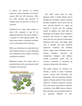 It reduces the emission of harmful
pollutants, mainly particulates, from diesel
engines (80% less CO2 emissions, 100%
less sulfur dioxide). But emissions of
nitrogen oxide, the precursor of ozone, are
increased.
7-Biodiesel has a high cetane number of
above 100, compared to only 40 for
petroleum diesel fuel. The cetane number is
a measure of a fuel's ignition quality. The
high cetane numbers of biodiesel contribute
to easy cold starting and low idle noise.
8-The use of biodiesel can extend the life of
diesel engines because it is more lubricating
and, furthermore, power output is relatively
unaffected by biodiesel.
9-Biodiesel replaces the exhaust odor of
petroleum diesel with a more pleasant smell
of popcorn or French fries
Opportunities and Outlook
The initial results from the study
Biodiesel 2020: A Global Market Survey
find that new developers, farmers, feedstock
providers, producers, and investors who can
meet growing demands for supply are
expected to benefit from this emerging
market. In addition, this study finds key
advantages in the future will be available to
producers and investors to supply future
needs with new and improved technologies;
alternative feed stocks with higher yields
such as jatropha and algae biodiesel;
production scalability and flexibility
options; supply chain, distribution and co-
location strategies; innovative risk
management strategies; and industry-
friendly government targets and tax
incentives committed to promoting the
awareness and growth of the industry.
The global markets for biodiesel are
entering a period of rapid, transitional
growth, creating both uncertainty and
opportunity. The first generation biodiesel
markets in Europe and the US have reached
impressive biodiesel production capacity
levels, but remain constrained by feedstock
availability. In the BRIC nations of Brazil,
India and China, key government initiatives
are spawning hundreds of new
By gomzzy at 12:33 pm, Oct 15, 2016
 
