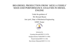 BIO-DIESEL PRODUCTION FROM ‘MESUA FERREA’
SEED AND PERFORMANCE ANALYSIS IN DIESEL
ENGINE
Under the guidance of
Mr. Biswajit Shyam
Asst. prof., Dept. of Mechanical Engineering.
GIMT, Tezpur
Submitted by
Gyandeep Boruah(GIMT-T-11/079)
Kangkan Kishore Nath(GIMT-T-11/088)
Pranab Saikia(GIMT-T-11/104)
Ram Kinkor Mahanta(GIMT-T-11/112)
 