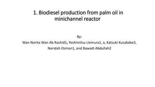 1. Biodiesel production from palm oil in
minichannel reactor
By:
Wan Norita Wan Ab Rashid1, Yoshimitsu Uemura1, a, Katsuki Kusakabe3,
Noridah Osman1, and Bawadi Abdullah2
 
