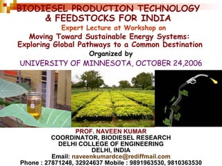 BIODIESEL PRODUCTION TECHNOLOGY & FEEDSTOCKS FOR INDIA PROF. NAVEEN KUMAR COORDINATOR, BIODIESEL RESEARCH DELHI COLLEGE OF ENGINEERING DELHI, INDIA Email:  [email_address] Phone : 27871248, 32924637 Mobile : 9891963530, 9810363530 UNIVERSITY OF MINNESOTA, OCTOBER 24,2006 Organized by  Moving Toward Sustainable Energy Systems:  Exploring Global Pathways to a Common Destination   Expert Lecture at Workshop on   
