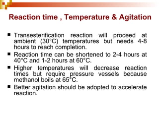 Reaction time , Temperature & Agitation Transesterification reaction will proceed at ambient (30°C) temperatures but needs 4-8 hours to reach completion. Reaction time can be shortened to 2-4 hours at 40°C and 1-2 hours at 60°C. Higher temperatures will decrease reaction times but require pressure vessels because methanol boils at 65°C. Better agitation should be adopted to accelerate reaction. 