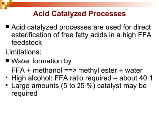 Acid Catalyzed Processes Acid catalyzed processes are used for direct esterification of free fatty acids in a high FFA feedstock Limitations: Water formation by FFA + methanol ==> methyl ester + water High alcohol: FFA ratio required – about 40:1 Large amounts (5 to 25 %) catalyst may be required 
