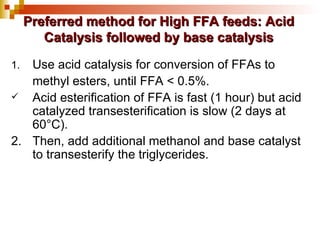 Use acid catalysis for conversion of FFAs to methyl esters, until FFA < 0.5%. Acid esterification of FFA is fast (1 hour) but acid catalyzed transesterification is slow (2 days at 60°C). 2.  Then, add additional methanol and base catalyst  to transesterify the triglycerides. Preferred method for High FFA feeds: Acid Catalysis followed by base catalysis 