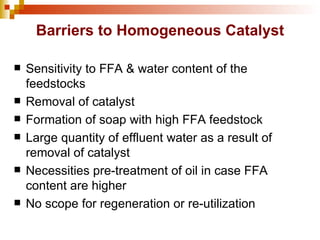 Barriers to Homogeneous Catalyst Sensitivity to FFA & water content of the feedstocks Removal of catalyst Formation of soap with high FFA feedstock Large quantity of effluent water as a result of removal of catalyst Necessities pre-treatment of oil in case FFA content are higher  No scope for regeneration or re-utilization 