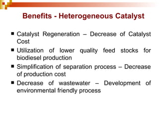 Benefits - Heterogeneous Catalyst Catalyst Regeneration – Decrease of Catalyst Cost Utilization of lower quality feed stocks for biodiesel production Simplification of separation process – Decrease of production cost Decrease of wastewater – Development of environmental friendly process 