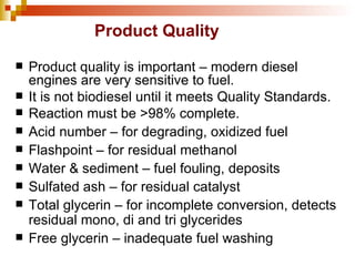 Product Quality Product quality is important – modern diesel engines are very sensitive to fuel. It is not biodiesel until it meets Quality Standards. Reaction must be >98% complete. Acid number – for degrading, oxidized fuel Flashpoint – for residual methanol Water & sediment – fuel fouling, deposits Sulfated ash – for residual catalyst Total glycerin – for incomplete conversion, detects residual mono, di and tri glycerides Free glycerin – inadequate fuel washing 
