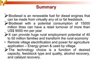 Summary Biodiesel is an renewable fuel for diesel engines that can be made from virtually any oil or fat feedstock. Biodiesel with a potential consumption of 15000 million litres can have a retail turnover of more than US$ 9000 mn per year It can provide huge rural employment potential of 40 to 50 million families and transform the rural economy Remote village electrification and power for agriculture application – Energy grown & used by village. The technology choice is a function of desired capacity, feedstock type and quality, alcohol recovery, and catalyst recovery. 