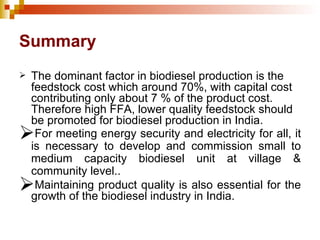Summary The dominant factor in biodiesel production is the feedstock cost which around 70%, with capital cost contributing only about 7 % of the product cost. Therefore high FFA, lower quality feedstock should be promoted for biodiesel production in India. For meeting energy security and electricity for all, it is necessary to develop and commission small to medium capacity biodiesel unit at village & community level.. Maintaining product quality is also essential for the growth of the biodiesel industry in India. 