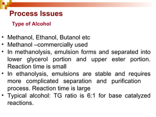 Process Issues Methanol, Ethanol, Butanol etc Methanol –commercially used In methanolysis, emulsion forms and separated into lower glycerol portion and upper ester portion. Reaction time is small In ethanolysis, emulsions are stable and requires more complicated separation and purification  process. Reaction time is large Typical alcohol: TG ratio is 6:1 for base catalyzed reactions. Type of Alcohol 