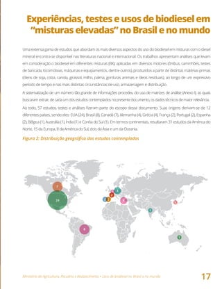 Ministério da Agricultura, Pecuária e Abastecimento • Usos de biodiesel no Brasil e no mundo
17
Experiências,testeseusosdebiodieselem
“misturaselevadas”noBrasilenomundo
Uma extensa gama de estudos que abordam os mais diversos aspectos do uso do biodiesel em misturas com o diesel
mineral encontra-se disponível nas literaturas nacional e internacional. Os trabalhos apresentam análises que levam
em consideração o biodiesel em diferentes misturas (BX), aplicadas em diversos motores (ônibus, caminhões, testes
de bancada, locomotivas, máquinas e equipamentos, dentre outros), produzidos a partir de distintas matérias-primas
(óleos de soja, colza, canola, girassol, milho, palma, gorduras animais e óleos residuais), ao longo de um expressivo
período de tempo e nas mais distintas circunstâncias de uso, armazenagem e distribuição.
A sistematização de um número tão grande de informações procedeu do uso de matrizes de análise (Anexo I), as quais
buscaramextrair,decadaumdosestudoscontempladosnopresentedocumento,osdadostécnicosdemaiorrelevância.
Ao todo, 57 estudos, testes e análises fizeram parte do escopo desse documento. Suas origens derivam-se de 12
diferentes países, sendo eles: EUA (24), Brasil (8), Canadá (7), Alemanha (4), Grécia (4), França (2), Portugal (2), Espanha
(2), Bélgica (1), Austrália (1), Índia (1) e Coréia do Sul (1). Em termos continentais, resultaram 31 estudos da América do
Norte, 15 da Europa, 8 da América do Sul, dois da Ásia e um da Oceania.
Figura 2: Distribuição geográfica dos estudos contemplados
8
42 2
2
4
24
1
1
1
1
7
 
