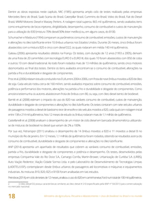 Ministério da Agricultura, Pecuária e Abastecimento • Usos de biodiesel no Brasil e no mundo
18
Dentre as obras expostas neste capítulo, MIC (1985) apresenta amplo ciclo de testes realizado pelas empresas
Mercedes Benz do Brasil, Saab Scania do Brasil, Caterpillar Brasil, Cummins do Brasil, Volvo do Brasil, Fiat do Diesel
Brasil, MWM Motores Diesel e Massey Perkins. A rodagem total superou 865 mil quilômetros, sendo avaliados itens
como entupimento de bicos-injetores, dirigibilidade, desempenho, consumo de combustível e custos de manutenção
para a utilização do B30 (mistura 70% diesel/30% éster metílico) ou, em alguns casos, do B100.
Schumacher e Madzura (1994) comparam os parâmetros consumo de combustível, emissões, custos de manutenção
e alterações no óleo lubrificante entre 10 ônibus urbanos nos Estados Unidos. Durante 26 meses, cinco ônibus foram
abastecidos com a mistura B20 e cinco com diesel D22, os quais rodaram em média 140 mil quilômetros.
Gateau (2006) apresenta resultados obtidos na França. Os testes, com duração de 12 anos (1993 a 2005), derivam
de uma frota de 20 caminhões com tecnologia EURO 0 a EURO III, dos quais 10 foram abastecidos com B50 de colza
e outros 10 com diesel tradicional. Ao todo foram rodados mais de 13 milhões de quilômetros, sendo cinco motores
desmontados ao final dos testes. Dentre os itens avaliados encontram-se o consumo de combustível, alterações na
partida a frio e durabilidade e desgaste de componentes.
Procetal.(2006)relatamestudoconduzidonosEUA,entre2004e2006,comfrotadenoveônibusmovidosaB20deóleo
de soja. Cada veículo rodou cerca de 160 mil km, sendo avaliados impactos sobre consumo de combustível, emissões,
potência e performance dos motores, alterações na partida a frio e durabilidade e desgaste de componentes. Como
amostra testemunha os autores abasteceram frota de ônibus com B0, ou seja, com óleo diesel isento de biodiesel.
Barnitt et al. (2008) estimam o impacto do uso do B20 nas variáveis consumo de combustível, custos de manutenção,
durabilidade e desgaste de componentes e alterações no óleo lubrificante. Os testes contaram com sete veículos urbanos
depassageirosmovidosadieseldebaixíssimoteordeenxofreeoitoveículosmovidosaB20,cadaqualcomrodageminicial
entre138e214milquilômetros.Nos12mesesdeestudoosônibusrodarammaisde1,1milhãodequilômetros.
Castellanelli et al. (2008) analisam o desempenho de um motor de ciclo diesel em bancada dinamométrica utilizando-
se de misturas de biodiesel no diesel que variam de 2% a 100%.
Por sua vez, Fetranspor (2011) analisou o desempenho de 14 ônibus movidos a B20 e 11 movidos a diesel B no
municípiodoRiodeJaneiro.Em12meses,1,1milhãodequilômetrosforamrodados,obtendo-seresultadosacercado
consumo de combustível, durabilidade e desgaste de componentes e alterações no óleo lubrificante.
ANP (2014) apresenta um apanhado de resultados que cobrem as variáveis consumo de combustível, emissões,
partida a frio, durabilidade e desgaste de componentes e potência e desempenho. Os testes, desenvolvidos pelas
empresas Companhia Vale do Rio Doce S.A., Camargo Corrêa, Martin-Brower, Urbanização de Curitiba S.A. (URBS),
Auto Viação Redentor, Viação Cidade Sorriso Ltda. e pelo Laboratório de Desenvolvimento de Tecnologias Limpas
(LADETEL/USP), contemplaram desde ônibus urbanos de passageiros até locomotivas e máquinas e equipamentos
industriais. As misturas B10, B20, B25 e B100 foram analisadas em tais estudos.
Petrobras(2014),emciclodetestesde12meses,analisouousodoB20emcaminhonetasFordnumtotalde100milquilômetros.
2 O óleo diesel D2 possui características similares ao óleo diesel A S10 especificado pela ANP nº 50/2013 para comercialização
no mercado nacional.
 