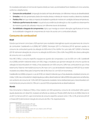 Ministério da Agricultura, Pecuária e Abastecimento • Usos de biodiesel no Brasil e no mundo
21
Os resultados estimados em termos de impactos devido ao maior uso de biodiesel foram divididos em cinco variantes,
conforme o detalhamento:
•	 Consumodecombustível:comparaçãodedadosdefrotasalimentadascomdiferentesmisturasdediesel/biodiesel;
•	 Emissões:	ondesãoapresentadosdadosdeemissõesdiretaseindiretasdemotoresmovidosadiesele/oubiodiesel;
•	 Partidaafrio:itemquerelataosimpactosdobiodieselnapartidademotoresemcondiçõesdebaixastemperaturas;
•	 Potênciaeperformancedomotor:naqualsebuscaevidênciasdealteraçãoounãonapotênciaedesempenho
de motores quando são utilizadas misturas com diferentes teores de biodiesel;
•	 Durabilidade e desgaste de componentes: tópico que investiga se existem alterações significativas em termos
de durabilidade e desgaste de componentes do motor de acordo com o combustível utilizado.
Consumo de combustível
Brasil
Estudos que tomaram como base o B20 apontam para resultados heterogêneos quanto aos patamares de consumo
de combustível. Castellanelli et al. (2008), MCT (2009)3
, Fetranspor (2011) e Petrobras (2014)4
apontam quedas no
consumo de combustível quando da utilização do B20 entre 0,1% e 8,83%. Por outro lado, MCT (2009)5
e Petrobras
(2014)6
estimaram elevações de consumo na utilização do B20 entre 2,5% e 4,6%. Faraj (2009) não observa alterações
de consumo com o uso do B20.
Para MIC (1985), o consumo específico equipara-se quando são comparados o uso do B30 com o B0. Castellanelli
et al. (2008), também realizando testes com B30, chega a resultados que apontam elevação de consumo quando da
utilização do biocombustível: em média, a frota abastecida com B30 consumiu 3,8% mais combustível do que a frota
testemunha. Patamar intermediário (consumo 2% maior com o uso de biodiesel) é relatado por ANP (2014), ao revelar
resultados de análises feitas pela Companhia Vale do Rio Doce S.A. com B25 em locomotivas.
Castellanelli et al. (2008) comparam o uso de B100 com diesel A indicando que a frota abastecida a biodiesel consome, em
média,12,6%maiscombustívelemrelaçãoàquelaqueutilizoudieseltradicional.Valtra(2009)indicapatamaressemelhantes,
com acréscimo de consumo de 13,5%. ANP (2014) apresenta resultados menos desfavoráveis para o biocombustível, com
incrementosdeconsumoentre8e10%comousodoB100comparativamenteaodieseltradicional.
Mundo
Para Schumacher e Madzura (1994), a frota rodante com B20 apresentou consumo de combustível 3,0% superior
àquela abastecida com diesel D2, resultado semelhante ao obtido por Rhodes (2007), Barnitt et al. (2008), Osborne et
al. (2011) e Serrano (2012)7
, cujos incrementos de consumo específico variaram entre 1,7% e 3,7%. Já Serrano (2012)8
e Chavez (2013) demonstram redução de consumo de 4% e 1%, respectivamente.
3 Em testes com motores off-road.
4 Teste com Ford Transit, uso urbano.
5 Teste Mercedes-Benz.
6 Teste com Ford Ranger, tanto em uso urbano como off-road.
7 Teste com uso não-urbano.
8 Teste com uso urbano.
 