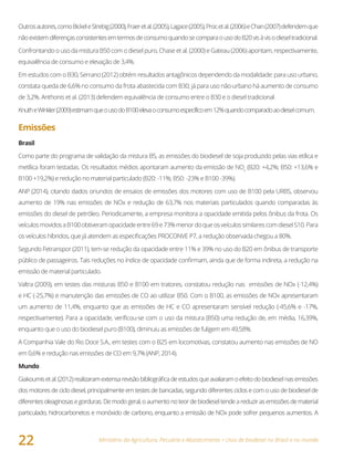 Ministério da Agricultura, Pecuária e Abastecimento • Usos de biodiesel no Brasil e no mundo
22
Outrosautores,comoBickeleStrebig(2000),Fraeretal.(2005),Lagace(2005),Procetal.(2006)eChan(2007)defendemque
nãoexistemdiferençasconsistentesemtermosdeconsumoquandosecomparaousodoB20visàvisodieseltradicional.
Confrontando o uso da mistura B50 com o diesel puro, Chase et al. (2000) e Gateau (2006) apontam, respectivamente,
equivalência de consumo e elevação de 3,4%.
Em estudos com o B30, Serrano (2012) obtém resultados antagônicos dependendo da modalidade: para uso urbano,
constata queda de 6,6% no consumo da frota abastecida com B30; já para uso não-urbano há aumento de consumo
de 3,2%. Anthonis et al. (2013) defendem equivalência de consumo entre o B30 e o diesel tradicional.
KnutheWinkler(2009)estimamqueousodoB100elevaoconsumoespecíficoem12%quandocomparadoaodieselcomum.
Emissões
Brasil
Como parte do programa de validação da mistura B5, as emissões do biodiesel de soja produzido pelas vias etílica e
metílica foram testadas. Os resultados médios apontaram aumento da emissão de NOx
(B20: +4,2%; B50: +13,6% e
B100 +19,2%) e redução no material particulado (B20: -11%; B50: -23% e B100 -39%).
ANP (2014), citando dados oriundos de ensaios de emissões dos motores com uso de B100 pela URBS, observou
aumento de 19% nas emissões de NOx e redução de 63,7% nos materiais particulados quando comparadas às
emissões do diesel de petróleo. Periodicamente, a empresa monitora a opacidade emitida pelos ônibus da frota. Os
veículosmovidosaB100obtiveramopacidadeentre69e73%menordoqueosveículossimilarescomdieselS10.Para
os veículos híbridos, que já atendem as especificações PROCONVE P7, a redução observada chegou a 80%.
Segundo Fetranspor (2011), tem-se redução da opacidade entre 11% e 39% no uso do B20 em ônibus de transporte
público de passageiros. Tais reduções no índice de opacidade confirmam, ainda que de forma indireta, a redução na
emissão de material particulado.
Valtra (2009), em testes das misturas B50 e B100 em tratores, constatou redução nas emissões de NOx (-12,4%)
e HC (-25,7%) e manutenção das emissões de CO ao utilizar B50. Com o B100, as emissões de NOx apresentaram
um aumento de 11,4%, enquanto que as emissões de HC e CO apresentaram sensível redução (-45,6% e -17%,
respectivamente). Para a opacidade, verificou-se com o uso da mistura (B50) uma redução de, em média, 16,39%,
enquanto que o uso do biodiesel puro (B100), diminuiu as emissões de fuligem em 49,58%.
A Companhia Vale do Rio Doce S.A., em testes com o B25 em locomotivas, constatou aumento nas emissões de NO
em 0,6% e redução nas emissões de CO em 9,7% (ANP, 2014).
Mundo
Giakoumisetal.(2012)realizaramextensarevisãobibliográficadeestudosqueavaliaramoefeitodobiodieselnasemissões
dos motores de ciclo diesel, principalmente em testes de bancadas, segundo diferentes ciclos e com o uso de biodiesel de
diferentesoleaginosasegorduras.Demodogeral,oaumentonoteor debiodiesel tendeareduzir asemissõesdematerial
particulado, hidrocarbonetos e monóxido de carbono, enquanto a emissão de NOx pode sofrer pequenos aumentos. A
 