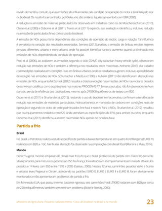 Ministério da Agricultura, Pecuária e Abastecimento • Usos de biodiesel no Brasil e no mundo
23
revisão demonstra, contudo, que as emissões são influenciadas pela condição de operação do motor e também pelo teor
debiodiesel.OsresultadosencontradosporGiakoumissãosimilaresàquelesapresentadosemEPA(2002).
A redução na emissão de materiais particulados foi observada em trabalhos como os de Moscherosch et al. (2010),
Chase et al. (2000) e Osborne et al. (2011). Traviss et al. (2011) expandiu sua avaliação e identificou, inclusive, redução
na emissão de particulados finos com o uso do biodiesel.
A emissão de NOx possui forte dependência das condições de operação do motor, carga e rotação. Tal influência
é percebida na variação dos resultados reportados. Serrano (2012) analisou a emissão de ônibus em dois regimes
de usos diferentes, urbano e extra-urbano, onde foi possível identificar tanto o aumento quanto a diminuição nas
emissões de NOx, dependendo da condição de operação.
Proc et al. (2006), ao avaliarem as emissões segundo o ciclo CSHVC (city-suburban heavy-vehicle cycle), observaram
redução nas emissões de NOx e também a diferença nos resultados entre motoristas. Anthonis (2013) cita trabalho
commediçõesrealizadasemcondiçõesreaisemônibusurbanosondeosresultadossugerem,inclusive,apossibilidade
de redução nas emissões de NOx. Schumacher e Madzura (1996) e Kulkarni (2011) não identificaram alteração nas
emissões de NOx, enquanto McCornick (2012) ressalta a drástica redução nas emissões de NOx nos motores dotados
de conversor catalítico, como os presentes nos motores PROCONVE P7. Em seus estudos, não foi observado nenhum
dano ou perda de eficiência dos catalisadores, mesmo após 240.000 quilômetros de testes com B20.
Osborne et al. (2011) e Shurland et al. (2012), testando o uso do biodiesel em locomotiva, confirmam a tendência de
redução nas emissões de materiais particulados, hidrocarbonetos e monóxido de carbono em condições reais de
operação e seguindo os ciclos de teste padronizados line-haul e switch. Para o NOx, Shurland et al. (2012) ressaltou
que os equipamentos testados com B20 ainda atendiam as especificações da EPA para ambos os ciclos, enquanto
Osborne et al. (2011) identificou aumento da emissão NOx apenas no ciclo line-haul.
Partida a frio
Brasil
No Brasil, a Petrobras realizou estudo específico de partida à baixas temperaturas em quatro Ford Rangers (EURO IV)
rodando com B20 a -1oC. Nenhuma alteração foi observada na comparação com diesel fóssil (Moreira e Maia, 2014).
Mundo
De forma geral, mesmo em países de climas mais frios do que o Brasil, problemas de partida com motor frio somente
sãoreportadosparamisturassuperioresaoB50.NaFrança,foirealizadoumacompanhamentoemmaisde20veículos
pesados e 14 leves com B50 entre 1993 e 2005 (Gateau, 2006). Nesses 12 anos, caminhões pesados Volvo e Scania
e veículos leves Pegeout e Citroën, atendendo os padrões EURO 0, EURO I, EURO II e EURO III, foram devidamente
monitorados e não apresentaram problemas de partida a frio.
Em Minnesota-EUA, que possui inverno bastante rigoroso, seis caminhões Ford LT9000 rodaram com B20 por cerca
de 220 mil quilômetros, também sem nenhum problema (Bickel e Strebig, 2000).
 