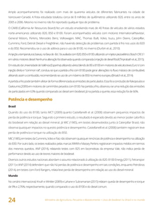 Ministério da Agricultura, Pecuária e Abastecimento • Usos de biodiesel no Brasil e no mundo
24
Amplo acompanhamento foi realizado com mais de quarenta veículos de diferentes fabricantes na cidade de
Vancouver-Canadá. A frota estudada totalizou cerca de 8 milhões de quilômetros utilizando B20, entre os anos de
2005 e 2006. Mesmo no inverno não foi reportado qualquer tipo de problema.
O CARB (California Air Resources Board) fez um estudo envolvendo mais de 40 frotas de veículos de vários estados
norte-americanos utilizando B20, B50 e B100. Foram acompanhados veículos com motores International/Navistar,
General Motors, Perkins, Mercedes Benz, Volkswagen, MAC, Thomas Built, Volvo, Isuzu, John Deere, Caterpilllar,
Cummins, Ford, Detroit Diesel e Freightliner, não havendo detecção de problemas com partida à frio nos usos do B20
e do B50. Recomendou-se o uso de aditivos para o uso de B100, no inverno (Durbin et al., 2010).
Ainjeçãoatemperaturasbaixas,nafaixade-8oC
,foiavaliadacomB20,B50eB100utilizandouminjetorpiezoelétricoBoschCRI3.1
emváriosmotoresdiesel.Nenhumaalteraçãofoiobservadaquandocomparadaàinjeçãodedieselfóssil(Tinprabathetal.,2015).
EmestudodaUniversidadedeValência(Espanha)utilizandováriosblendsdeB0aB100emmotoresdeveículoslevesEuroVcom
injeçãodiretae"commonrail",concluiu-sequeapartidaafriocomB100podegeraralteraçõesnofluxomássicodecombustível,
afetandoassimacombustão,recomendando-seusodeummáximodeB50noinvernoeuropeu(Broatchetal.,2014).
Apartidaafriopodetambémafetardeformadiferenciadaasemissõesdeparticulados.EssafoiaconclusãodeRakopoulose
Giakoumis(2009)emmotoresdecaminhõespesadoscomB100.Napartidaafrio,observou-seumareduçãodasemissões
departiculadosem63%quandocomparadoaodieselsembiodiesel.Jánapartidaaquente,essareduçãofoide66%.
Potência e desempenho
Brasil
Quando do uso do B100, tanto MCT (2009) quanto Castellanelli et al. (2008) observam pequenos impactos de
perda de potência e torque. Segundo o primeiro estudo, o resultado é esperado devido ao menor poder calorífico
do biodiesel em relação ao diesel mineral. Já MIC (1985), em testes desenvolvidos junto à Caterpillar Brasil, não
observa quaisquer impactos no quesito potência e desempenho. Castellanelli et al. (2008) também registram leve
perda de potência e torque na utilização do B50.
MIC(1985),emtestesdaCummins,VolvoeFiat,nãoobservamquaisquerrenúnciasdepotênciaedesempenhonautilização
doB30.Poroutrolado,ostestesrealizadospelasmarcasMWMeMasseyPerkinsregistraramimpactosmédiosemtermos
dos mesmos quesitos. ANP (2014), relatando testes com B25 em locomotivas da empresa Vale, não indica perda de
performancedevidoaousodeteoresmaioresdebiodiesel.
DiversosoutrosestudosnacionaisabordamoassuntorelacionadoàutilizaçãodoB20.B100Energy(2011),Fetranspor
(2011) e ANP (2014) defendem que não há perdas de potência e desempenho em tais condições, enquanto Petrobras
(2014), em testes com Ford Rangers, relata leve perda de desempenho em relação ao uso do diesel mineral.
Mundo
No cenário internacional, Knuth e Winkler (2009) e Lahane e Subramanian (2015) relatam queda de desempenho e torque
de9%e2,76%,respectivamente,quandocomparadoousodoB100edodieselcomum.
 