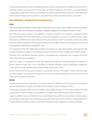 Ministério da Agricultura, Pecuária e Abastecimento • Usos de biodiesel no Brasil e no mundo
25
Parapatamaresinferioresdemisturadebiodieselaodiesel,LahaneeSubramanian(2015)registramperdade0,9%no
torquedosmotorescomousodoB20.Poroutrolado,Lujan(2009)–analisandoousodoB30–eosestudosdeBickel
e Strebig (2000), Lagace et al. (2003), Proc et al. (2006), Faraj (2009), Durbin et al. (2010), Chavez (2013) e Bari (2014) não
indicam qualquer impacto sobre a potência e o desempenho dos motores de ciclo diesel com o uso de B20.
Durabilidade e desgaste de componentes
Brasil
Deformasemelhanteaoabordadonotópico‘Potênciaedesempenho’,poucossãooscasoserelativamentebaixosospotenciais
impactosdemaioresusosdebiodieselnoquetangeàdurabilidadeedesgastedecomponentesdosmotoresadiesel.
MIC (1985) relata baixos impactos, como depósitos nos pistões, cabeçotes e bicos injetores, na utilização do B100
em ônibus Mercedes-Benz. Além destes efeitos, constata ainda desgastes nos cilindros nos testes da Fiat, caminhões
Mercedes-Benz, MWM Motores Diesel e Massey Perkins, estes utilizando o B30. Por outro lado, o mesmo documento
nãoapontaimpactonostestescomB30realizadospelaCumminsepelaVolvo;omesmoseconcluiquandodousodoB100
emequipamentosSaab/ScaniaeCaterpillar(MIC,1985).
Em se tratando do B30, MCT (2009) relata inexistência de impactos em testes desenvolvidos pela Peugeot/Citroën,
resultado equivalente ao obtido no uso do B20 por equipamentos das empresas Camargo Corrêa e Martin-Brower.
Fetranspor (2011) não observa quaisquer impactos na durabilidade dos componentes com a utilização de B20 em
ônibus metropolitanos de passageiros.
ANP (2014), registra a necessidade de trocas mais frequentes dos filtros de combustível quando da utilização do
B20 em motores off-road, assim como, a inexistência de impactos indesejados sobre a durabilidade e desgaste de
componentes em testes realizados pela empresa Camargo Corrêa e pelo Ladetel.
Por fim, Petrobras (2014) indica bons resultados no uso do B20 nas frotas Ford Ranger e Transit. No primeiro caso,
pequenos desgastes na paredes dos cilindros foram as únicas ocorrências apontadas, enquanto que no caso das
Transit nenhum impacto foi observado.
Mundo
Dos estudos internacionais contemplados no presente documento, Winkler et al. (2013) apontam para pequenos
acúmulos de elementos e redução dos períodos de troca de óleo no caso da utilização do B100.
No que tange à utilização de B50, Chase et al. (2000) e Gateau (2006) convergem em termos de resultados, afirmando
que não existem impactos negativos na durabilidade e no desgaste de componentes dos motores analisados.
Lagace et al. (2003) e Fraer et al. (2005) citam maior necessidade de troca de filtros de combustível e de bicos injetores
com utilização de B20, efeitos estes considerados pouco significantes pelos autores. Já Bickel e Strebig (2000), Proc et
al. (2006), Barnitt et al. (2008) e Durbin et al. (2010) não constatam impactos negativos no quesito durabilidade.
 