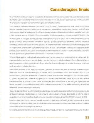 Ministério da Agricultura, Pecuária e Abastecimento • Usos de biodiesel no Brasil e no mundo
33
Considerações finais
Os57trabalhosusadosparareportarosresultadosdetesteseexperiênciascomousodemisturasdebiodieselaodiesel
depetróleosuperioresa10%(>B10)foramselecionadoscomoosmaisrobustossobopontodevistacientífico,oriundos
de fontes confiáveis e com representatividade aplicável à realidade brasileira.
Esses trabalhos evidenciam interesse crescente ao longo do tempo, de pesquisadores e de entidades públicas e
privadas, na avaliação dessas mesclas sobre itens importantes para a cadeia produtiva do biodiesel e o usuário final de
suas misturas. Depois de oscilar entre 3% e 10% nos triênios anteriores, 28% dos estudos foram realizados entre 2006
e2009.Notriênioseguinte(2009-2012),foramidentificados33%dessestrabalhose,nomaisrecente(2012-2015),18%.
De modo geral, as avaliações de misturas diesel-biodiesel indicam que, até o B30, não se verificam tendências claras
quanto a variação do consumo de combustível, haja vista que são apresentados resultados tanto no sentido de
aumento quanto de redução do consumo. Até o B50, os incrementos médios observados são relativamente pequenos
ou insignificantes, variando entre 0,2% (B20), 0,7% (B30) e 1,7% (B50). Merece registro a elevada variação dos resultados
paraoB20,quevãodesdereduçãonoconsumode8,8%atéincrementode4,6%.ParaoB100,tantoamédia(aumento
de 9,5%) quanto a variação (incrementos entre zero e 15%) mostram-se maiores.
Tal variabilidade pode ser explicada pela natureza dos experimentos: enquanto os resultados de testes de bancada são
maisreprodutíveis–porseremmaiscontrolados–,osexperimentoscomveículosrodandosofreminfluênciadefatores
pouco ou nada controláveis (condições de tráfego, motorista, número de passageiros ou volume de carga, etc.), o que
tende a produzir resultados diferentes.
Sobre o item emissões, há três aspectos a ressaltar. O primeiro diz respeito aos níveis de emissões estabelecidos pelo
PROCONVE. Em suas sucessivas fases para os veículos pesados (caminhões e ônibus, basicamente) – P0 a P7 –, os
limites máximos permitidos de emissões tornaram-se cada vez mais restritivos, abrangendo o monóxido de carbono
(CO), hidrocarbonetos (HC), óxidos de nitrogênio (NOx) e material particulado (MP). Nesse aspecto, os resultados de
trabalhos relativos ao Brasil e a outros países mostram pequenos aumentos de NOx e reduções significativas nos
demais poluentes citados, ambos crescentes com o aumento do teor de mistura, resultando num balanço de emissões
favorável às misturas elevadas ora analisadas.
Osegundoaspectorefere-seaoNOx.Hátrabalhosindicandoqueasemissõesdessepoluentesãofortementedependentesdas
condições de operação, rotação e toque do motor, enquanto outros destacam a redução das emissões de NOx nos motores
equipadoscomconversorescatalíticos,situaçãoemqueseenquadramosmotoresdafaseP7doPROCONVE,apartirde2012.
O terceiro ponto, em princípio, envolve o desafio representado pelo efeito compensação entre emissões de NOx e de
MP: emgeral,ascondiçõesoperacionaisdomotorquereduzemaemissãodematerialparticuladotendema aumentar
as emissões de óxidos de nitrogênio e vice-versa.
No tocante aos testes relacionados à dificuldade de partida a frio, poucas foram as ressalvas identificadas nos trabalhos
 