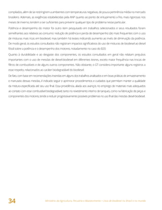 Ministério da Agricultura, Pecuária e Abastecimento • Usos de biodiesel no Brasil e no mundo
34
compilados,alémdeserestringiremaambientescomtemperaturasnegativas,depoucapertinênciamédianomercado
brasileiro. Ademais, as exigências estabelecidas pela ANP quanto ao ponto de entupimento a frio, mais rigorosas nos
meses de inverno, tendem a ser suficientes para prevenir qualquer tipo de problema nesse particular.
Potência e desempenho do motor foi outro item pesquisado em trabalhos selecionados e seus resultados foram
semelhantes aos relativos ao consumo: redução de potência e perda de desempenho são mais frequentes com o uso
de misturas mais ricas em biodiesel, mas também há testes indicando aumento ao invés de diminuição da potência.
De modo geral, os estudos consultados não registram impactos significativos do uso de misturas de biodiesel ao diesel
fóssil sobre a potência e o desempenho dos motores, notadamente no caso do B20.
Quanto à durabilidade e ao desgaste dos componentes, os estudos consultados em geral não relatam prejuízos
importantes com o uso de mesclas de diesel-biodiesel em diferentes teores, exceto maior frequência nas trocas de
filtros de combustíveis e de alguns outros componentes. Não obstante, o GT considera importante alguns registros a
esse respeito, relacionados ao caráter biodegradável do biodiesel.
Defato,combaseemrecomendaçõesinseridasemalgunsdostrabalhosanalisadoseemboaspráticasdearmazenamento
e manuseio dessas mesclas, é indicado seguir e aprimorar procedimentos e cuidados que permitam manter a qualidade
da mistura especificada até seu uso final. Essa providência, aliada aos avanços no emprego de materiais mais adequados
ao contato com esse combustível biodegradável, tanto no revestimento interno de tanques, como na fabricação de peças e
componentesdosmotores,tendeareduzirprogressivamentepossíveisproblemasnousofinaldasmesclasdiesel-biodiesel.
 