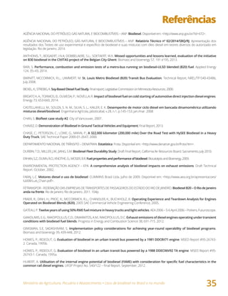 Ministério da Agricultura, Pecuária e Abastecimento • Usos de biodiesel no Brasil e no mundo
35
Referências
AGÊNCIA NACIONAL DO PETRÓLEO, GÁS NATURAL E BIOCOMBUSTÍVEIS – ANP. Biodiesel. Disponível em: <http://www.anp.gov.br/?id=472>.
AGÊNCIA NACIONAL DO PETRÓLEO, GÁS NATURAL E BIOCOMBUSTÍVEIS – ANP. Relatório Técnico nº 02/2014/SBQ/RJ. Apresentação dos
resultados dos Testes de uso experimental e específico de biodiesel e suas misturas com óleo diesel em teores diversos do autorizado em
legislação. Rio de Janeiro. 2014.
ANTHONIS, T.; BOGAERT, I.N.A; DOBBELAERE, S.L.; SOETAERT, W.K. Missed opportunities and lessons learned, evaluation of the initiative
on B30 biodiesel in the CIVITAS project of the Belgian City Ghent. Biomass and bioenergy 57, 191 e195, 2013.
BARI, S. Performance, combustion and emission tests of a metro-bus running on biodiesel-ULSD blended (B20) fuel. Applied Energy
124, 35–43, 2014.
BARNITT, MCCORMICK, R.L.; LAMMERT, M. St. Louis Metro Biodiesel (B20) Transit Bus Evaluation. Technical Report, NREL/TP-540-43486,
July 2008.
BICKEL,K.;STREBIG,K.Soy-BasedDieselFuelStudy.Finalreport,LegislativeCommissiononMinnesotaResources.2000.
BROATCH, A.; TORMOS, B.; OLMEDA, P.; NOVELLA, R. Impact of biodiesel fuel on cold starting of automotive direct injection diesel engines.
Energy 73, 653-660, 2014.
CASTELLANELLI, M.; SOUZA, S. N. M.; SILVA, S. L.; KAILER, E. K. Desempenho de motor ciclo diesel em bancada dinamométrica utilizando
misturas diesel/biodiesel. Engenharia Agrícola, Jaboticabal, v.28, n.1, p.145-153, jan./mar. 2008
CHAN, S. Biofleet	case	study	#2. City of Vancouver, 2007.
CHAVEZ, D. Demonstration of Biodiesel in Ground Tactical Vehicles and Equipment, Final Report, 2013.
CHASE, C.; PETERSON, C.; LOWE, G.; MANN, P.; A 322,000 kilometer (200,000 mile) Over the Road Test with HySEE Biodiesel in a Heavy
Duty Truck, SAE Technical Paper 2000-01-2647, 2000.
DEPARTAMENTO NACIONAL DE TRÂNSITO – DENATRAN. Estatística: Frota. Disponível em: <http://www.denatran.gov.br/frota.htm>.
DURBIN, T.D.; MILLER, J.W.; JIANG, S.M. Biodiesel Fleet Durability Study. Draft Final Report, California Air Resources Board. Sacramento, July 2010.
ERHAN,S.Z.;DUNN,R.O.;KNOTHE,G.;MOSER,B.R.Fuelpropertiesandperformanceofbiodiesel.BiocatalysisandBioenergy,2009.
ENVIRONMENTAL PROTECTION AGENCY – EPA. A comprehensive analysis of biodiesel impacts on exhaust emissions. Draft Technical
Report. October, 2002.
FARAJ, L.C. Motores diesel e uso de biodiesel. CUMMINS Brasil Ltda. Julho de 2009. Disponível em: <http://www.aea.org.br/apresentacoes/
lub08/Luis_Chain.pdf>.
FETRANSPOR-FEDERAÇÃODASEMPRESASDETRANSPORTESDEPASSAGEIROSDOESTADODORIODEJANEIRO.BiodieselB20–ORiodeJaneiro
anda na frente. Rio de Janeiro. Rio de Janeiro. 2011. 104p.
FRAER, R.; DINH, H.; PROC, K.; MCCORMICK, R.L.; CHANDLER, K.; BUCHHOLZ, B. Operating Experience and Teardown Analysis for Engines
Operated on Biodiesel Blends (B20), 2005 SAE Commercial Vehicle Engineering Conference, 2005.
GATEAU,P.Twelveyearsofusing50%RMEfuelmixtureinheavytrucksandlightvehicles.AEA2006–5-6April2006–Poitiers,Futuroscope.
GIAKOUMIS,E.G.;RAKOPOULUS,C.D.;DIMARATOS,A.M.;RAKOPOULUS,D.C.Exhaustemissionsofdieselenginesoperatingundertransient
conditions with biodiesel fuel blends. Progress in Energy and Combustion Science 38, 691-715. 2012.
GRASMAN, S.E, SADASHIVAM, S. Implementation policy considerations for achieving year-round operability of biodiesel programs.
Biomass and bioenergy 39, 439-448, 2012.
HOWES, P.; RIDEOUT, G. Evaluation of biodiesel in an urban transit bus powered by a 1981 DDC8V71 engine. MSED Report #95-26743-
2. Canada, 1995b.
HOWES, P.; RIDEOUT, G. Evaluation of biodiesel in an urban transit bus powered by a 1988 DDECII6V92 TA engine. MSED Report #95-
26743-1. Canada, 1995a.
HUBERT, A. Utilisation	of	the	internal	engine	potential	of	biodiesel	(FAME)	with	consideration	for	specific	fuel	characteristics	in	the	
common rail diesel engines. UFOP Project No. 540/122 – Final Report. September, 2012.
 