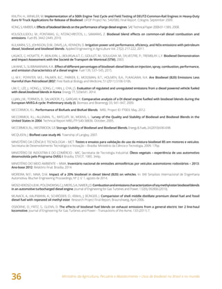 Ministério da Agricultura, Pecuária e Abastecimento • Usos de biodiesel no Brasil e no mundo
36
KNUTH, H.; WINKLER, M. Implementation of a 500h Engine Test Cycle and Field Testing of DEUTZ-Common-Rail Engines in Heavy-Duty
Euro IV Truck Applications for Release of Biodiesel. UFOP Project No. 540/080, Final Report. Cologne, September 2009.
KONG,S;KIMBER,A.Effectsofbiodieselblendsontheperformanceoflargedieselengines.SAETechnicalPaper2008-01-1389, 2008.
KOUSOULIDOU, M.; FONTARAS, G.; NTZIACHRISTOS, L.; SAMARAS, Z. Biodiesel	blend	effects	on	common-rail	diesel	combustion	and	
emissions. Fuel 89, 3442-2449, 2010.
KULKARNI, S.S.; JOHNSON, D.M.; DAVIS, J.A.; KENNON, D. Irrigation	power	unit	performance,	eficiency,	and	NOx	emissions	with	petroleum	
diesel, biodiesel	and	biodiesel	blends. Applied Engineering in Agriculture Vol. 27(2): 217-222, 2011.
LAGACE, C; HOSATTE, P.; BEAUDIN, L.; BOURGAULT, C.; GOULET, M.; SOULIGNY, M.; SYLVESTRE, P.; TREMBLAY, L.Y. Biodiesel Demonstration
and Impact Assessment with the Societé de Transport de Montreal (STM), 2003.
LAHANE,S.;SUBRAMANIAN,K.A..Effect	of	different	percentages	of	biodiesel–diesel	blends	on	injection,	spray,	combustion,	performance,	
and emission characteristics of a diesel engine. Fuel 139, 537–545, 2015.
LI, M.Y.; POYNTER, M.E.; PALMER, B.C.; PARKER, E.; MOSSMAN, B.T.; HOLMEN, B.A.; FUKAGAWA, N.K. Are Biodiesel (B20) Emissions Less
Harmful than Petrodiesel (B0)?, Free Radical Biology and Medicine, 51 (2011) S106-S106.
LIM, C.; LEE, J.; HONG, J.; SONG, C.; HAN, J.; CHA, J.S. Evaluation of regulated and unregulated emissions from a diesel powered vehicle fueled
with diesel.biodiesel blends in Korea. Energy 77, 533e541, 2014.
LUJAN, J.M.; TORMOS, B.; SALVADOR, F.J.; GARGAR, K. Comparative analysis of a DI diesel engine fuelled with biodiesel blends during the
European MVEG-A cycle: Preliminary study (I). Biomass and Bioenergy 33, 941–947, 2009.
MCCORMICK, R.L. Performance of Biofuels and Biofuel Blends. NREL Project ID: FT003. May, 2012.
MCCORMICK, R.L.; ALLEMAN, TL.; RATCLIFF, M.; MOENS, L. Survey of the Quality and Stability of Biodiesel and Biodiesel Blends in the
United States in 2004. Technical Report NREL/TP-540-38836. October, 2005.
MCCORMICK,R.L.;WESTBROOK,S.R.Storage Stability of Biodiesel and Biodiesel Blends,Energy&Fuels,24(2010)690-698.
MCQUEEN, J. Biofleet	case	study	#6. Township of Langley, 2007.
MINISTÉRIO DA CIÊNCIA E TECNOLOGIA – MCT. Testes e ensaios para validação do uso da mistura biodiesel B5 em motores e veículos.
Secretaria de Desenvolvimento Tecnológico e Inovação – Brasília: Ministério da Ciência e Tecnologia, 2009. 176p.
MINISTÉRIO DE INDÚSTRIA E DO COMÉRCIO - MIC, Secretaria de Tecnologia Industrial. Óleos vegetais – experiência de uso automotivo
desenvolvida pelo Programa OVEG I. Brasília, STI/CIT, 1985. 344p.
MINISTÉRIO DO MEIO AMBIENTE – MMA. Inventário	nacional	de	emissões	atmosféricas	por	veículos	automotores	rodoviários	–	2013:	
Ano-base 2012. Relatório Final. Brasília, 2014.
MOREIRA, M.F.; MAIA, D.M. Impact of a 20% biodiesel in diesel blend (B20) on vehicles. In: XXII Simpósio Internacional de Engenharia
Automotiva. Blucher Engineering Proceedings, Nº 2, V. 1, agosto de 2014.
MOSCHEROSCH,B.W.; POLONOWSKI,C.J.; MIERS,S.A.;NABER,J.D.Combustion	and	emissions	characterization	of	soy	methyl	ester biodiesel blends	
in an automotive turbocharged diesel engine. Journal of Engineering for Gas Turbines and Power, 132(9), 092806 (2010).
MUNACK, A.; KAUFMANN, A.; SCHRÖDER, O.; KRAHL, J; BÜNGER, J. Comparision of shell middle distillate premium diesel fuel and fossil
diesel fuel with repeseed oil methyl ester. Research Project Final Report, Braunshweig, April 2006.
OSBORNE, D.; FRITZ, S.; GLENN, D. The	effects	of	biodiesel	fuel	blends	on	exhaust	emissions	from	a	general	electric	tier	2	line-haul	
locomotive. Journal of Engineering for Gas Turbines and Power - Transactions of the Asme, 133 (2011) 7.
 