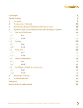 Ministério da Agricultura, Pecuária e Abastecimento • Usos de biodiesel no Brasil e no mundo
5
Sumário
Listadesiglas 6
SumárioExecutivo 7
1 Introdução 9
2 Frota brasileira: ciclo diesel 11
3	 Especificações	do	diesel	e	do	biodiesel	no	Brasil	e	no	mundo 13
4 Experiências,testeseusosdebiodieselem“misturaselevadas”noBrasilenoMundo 17
4.1 Consumo de combustível 21
4.1.1 Brasil 21
4.1.2 Mundo 21
4.2	 Emissões 22
4.2.1 Brasil 22
4.2.2 Mundo 22
4.3 Partida a frio 23
4.3.1 Brasil 23
4.3.2 Mundo 23
4.4 Potência e desempenho 24
4.4.1 Brasil 24
4.4.2 Mundo 24
4.5 Durabilidade e desgaste de componentes 25
4.5.1 Brasil 25
4.5.2 Mundo 25
5 Resumo dos resultados 27
6	 Considerações	finais 33
Referências 35
Anexo I – Matriz de análise utilizada 38
 