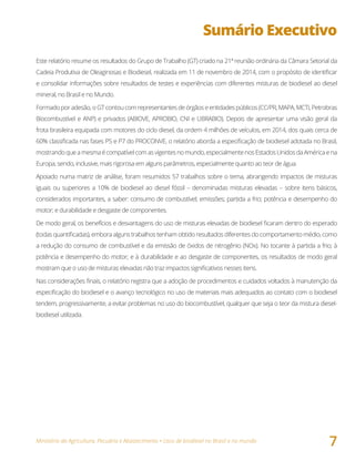 Ministério da Agricultura, Pecuária e Abastecimento • Usos de biodiesel no Brasil e no mundo
7
Sumário Executivo
Este relatório resume os resultados do Grupo de Trabalho (GT) criado na 21ª reunião ordinária da Câmara Setorial da
Cadeia Produtiva de Oleaginosas e Biodiesel, realizada em 11 de novembro de 2014, com o propósito de identificar
e consolidar informações sobre resultados de testes e experiências com diferentes misturas de biodiesel ao diesel
mineral, no Brasil e no Mundo.
Formado por adesão, o GT contou com representantes de órgãos e entidades públicos (CC/PR, MAPA, MCTI, Petrobras
Biocombustível e ANP) e privados (ABIOVE, APROBIO, CNI e UBRABIO). Depois de apresentar uma visão geral da
frota brasileira equipada com motores do ciclo diesel, da ordem 4 milhões de veículos, em 2014, dos quais cerca de
60% classificada nas fases P5 e P7 do PROCONVE, o relatório aborda a especificação de biodiesel adotada no Brasil,
mostrandoqueamesmaécompatívelcomasvigentesnomundo,especialmentenosEstadosUnidosdaAméricaena
Europa, sendo, inclusive, mais rigorosa em alguns parâmetros, especialmente quanto ao teor de água.
Apoiado numa matriz de análise, foram resumidos 57 trabalhos sobre o tema, abrangendo impactos de misturas
iguais ou superiores a 10% de biodiesel ao diesel fóssil – denominadas misturas elevadas – sobre itens básicos,
considerados importantes, a saber: consumo de combustível; emissões; partida a frio; potência e desempenho do
motor; e durabilidade e desgaste de componentes.
De modo geral, os benefícios e desvantagens do uso de misturas elevadas de biodiesel ficaram dentro do esperado
(todas quantificadas), embora alguns trabalhos tenham obtido resultados diferentes do comportamento médio, como
a redução do consumo de combustível e da emissão de óxidos de nitrogênio (NOx). No tocante à partida a frio; à
potência e desempenho do motor; e à durabilidade e ao desgaste de componentes, os resultados de modo geral
mostram que o uso de misturas elevadas não traz impactos significativos nesses itens.
Nas considerações finais, o relatório registra que a adoção de procedimentos e cuidados voltados à manutenção da
especificação do biodiesel e o avanço tecnológico no uso de materiais mais adequados ao contato com o biodiesel
tendem, progressivamente, a evitar problemas no uso do biocombustível, qualquer que seja o teor da mistura diesel-
biodiesel utilizada.
 