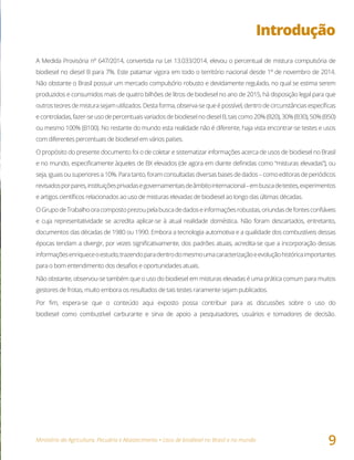 Ministério da Agricultura, Pecuária e Abastecimento • Usos de biodiesel no Brasil e no mundo
9
Introdução
A Medida Provisória nº 647/2014, convertida na Lei 13.033/2014, elevou o percentual de mistura compulsória de
biodiesel no diesel B para 7%. Este patamar vigora em todo o território nacional desde 1º de novembro de 2014.
Não obstante o Brasil possuir um mercado compulsório robusto e devidamente regulado, no qual se estima serem
produzidos e consumidos mais de quatro bilhões de litros de biodiesel no ano de 2015, há disposição legal para que
outros teores de mistura sejam utilizados. Desta forma, observa-se que é possível, dentro de circunstâncias específicas
econtroladas,fazer-seusodepercentuaisvariadosdebiodieselnodieselB,taiscomo20%(B20),30%(B30),50%(B50)
ou mesmo 100% (B100). No restante do mundo esta realidade não é diferente, haja vista encontrar-se testes e usos
com diferentes percentuais de biodiesel em vários países.
O propósito do presente documento foi o de coletar e sistematizar informações acerca de usos de biodiesel no Brasil
e no mundo, especificamente àqueles de BX elevados (de agora em diante definidas como “misturas elevadas”), ou
seja,iguais ousuperioresa10%.Paratanto,foramconsultadasdiversasbasesdedados–comoeditorasdeperiódicos
revisadosporpares,instituiçõesprivadasegovernamentaisdeâmbitointernacional–embuscadetestes,experimentos
e artigos científicos relacionados ao uso de misturas elevadas de biodiesel ao longo das últimas décadas.
OGrupodeTrabalhooracompostoprezoupelabuscadedadoseinformaçõesrobustas,oriundasdefontesconfiáveis
e cuja representatividade se acredita aplicar-se à atual realidade doméstica. Não foram descartados, entretanto,
documentos das décadas de 1980 ou 1990. Embora a tecnologia automotiva e a qualidade dos combustíveis dessas
épocas tendam a divergir, por vezes significativamente, dos padrões atuais, acredita-se que a incorporação dessas
informaçõesenriqueceoestudo,trazendoparadentrodomesmoumacaracterizaçãoeevoluçãohistóricaimportantes
para o bom entendimento dos desafios e oportunidades atuais.
Não obstante, observou-se também que o uso do biodiesel em misturas elevadas é uma prática comum para muitos
gestores de frotas, muito embora os resultados de tais testes raramente sejam publicados.
Por fim, espera-se que o conteúdo aqui exposto possa contribuir para as discussões sobre o uso do
biodiesel como combustível carburante e sirva de apoio a pesquisadores, usuários e tomadores de decisão.
 
