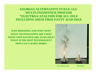GEORGIA ALTERNATIVE FUELS, LLC
          MULTI-FEEDSTOCK PROCESS
       “ELECTRO-CATALYSIS FOR ALL OILS
     INCLUDING HIGH FREE FATTY ACID OILS


 WHY BIODIESEL AND WHY NOW?
 WHAT TECHNOLOGIES ARE USED?
WHAT COST SAVINGS ARE AVAILABLE?
 WHAT IS THE BEST TECHNOLOGY?
    HOW CAN I LEARN MORE?




                                   NO2 DIESEL FUEL   BIODIESEL
 