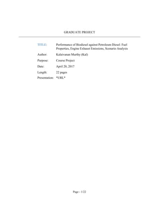 Page - 1/22
GRADUATE PROJECT
TITLE: Performance of Biodiesel against Petroleum Diesel: Fuel
Properties, Engine Exhaust Emissions, Scenario Analysis
Author: Kalaivanan Murthy (Kal)
Purpose: Course Project
Date: April 20, 2017
Length: 21 pages
Presentation: https://goo.gl/2MnAmG
 