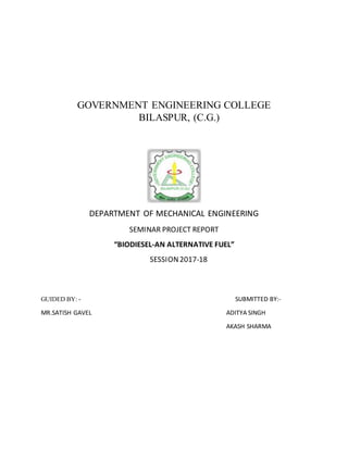 GOVERNMENT ENGINEERING COLLEGE
BILASPUR, (C.G.)
DEPARTMENT OF MECHANICAL ENGINEERING
SEMINAR PROJECT REPORT
“BIODIESEL-AN ALTERNATIVE FUEL”
SESSION2017-18
GUIDED BY: - SUBMITTED BY:-
MR.SATISH GAVEL ADITYA SINGH
AKASH SHARMA
 